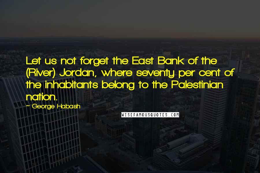 George Habash Quotes: Let us not forget the East Bank of the (River) Jordan, where seventy per cent of the inhabitants belong to the Palestinian nation.