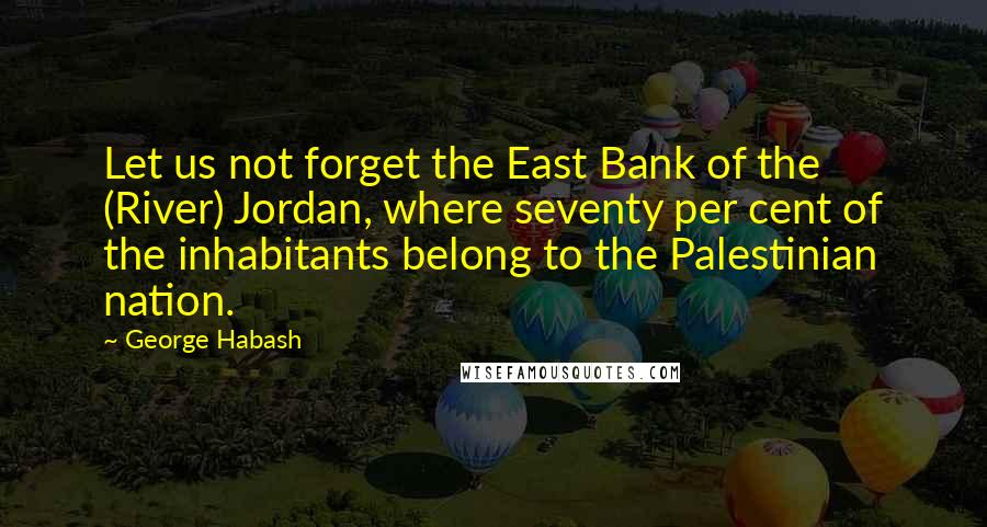 George Habash Quotes: Let us not forget the East Bank of the (River) Jordan, where seventy per cent of the inhabitants belong to the Palestinian nation.