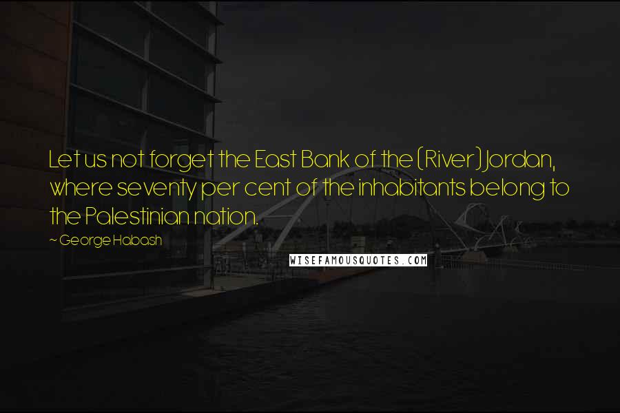 George Habash Quotes: Let us not forget the East Bank of the (River) Jordan, where seventy per cent of the inhabitants belong to the Palestinian nation.