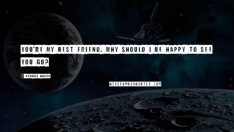 George Hagen Quotes: You're my best friend. Why should I be happy to see you go?