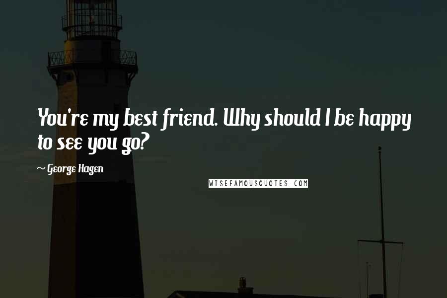 George Hagen Quotes: You're my best friend. Why should I be happy to see you go?