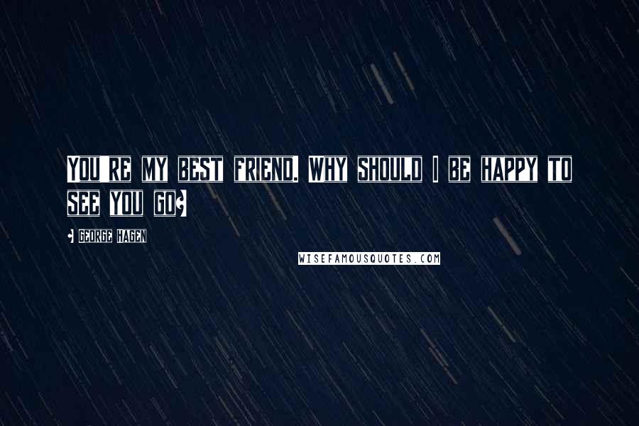 George Hagen Quotes: You're my best friend. Why should I be happy to see you go?