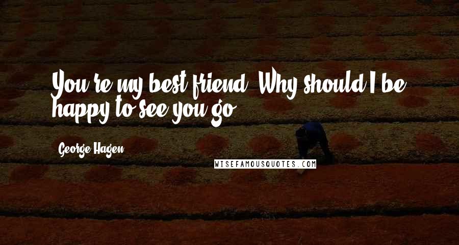 George Hagen Quotes: You're my best friend. Why should I be happy to see you go?