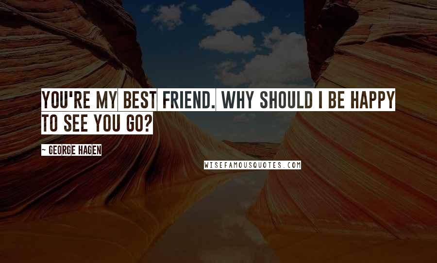 George Hagen Quotes: You're my best friend. Why should I be happy to see you go?