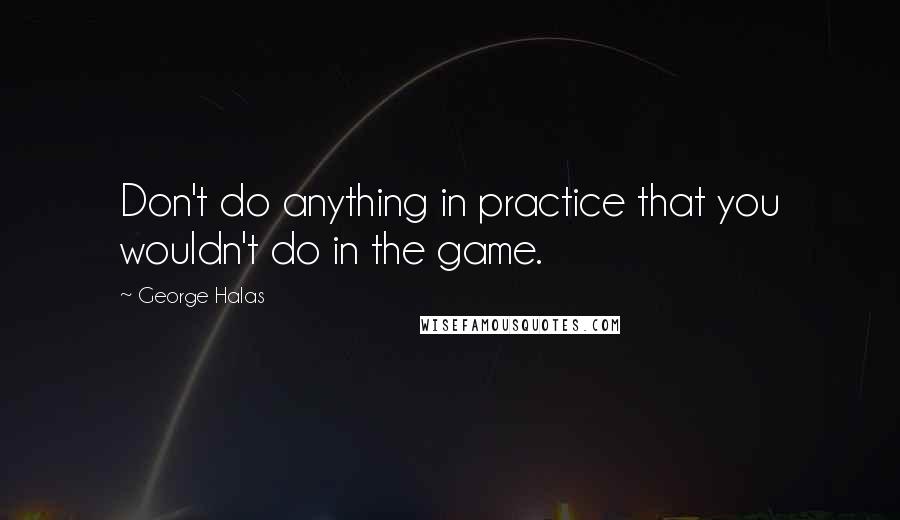 George Halas Quotes: Don't do anything in practice that you wouldn't do in the game.