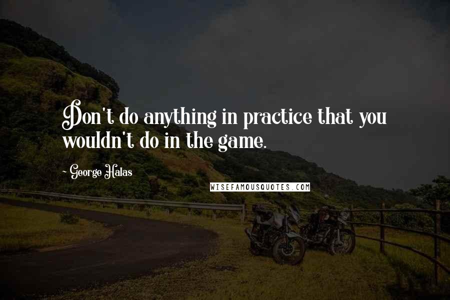 George Halas Quotes: Don't do anything in practice that you wouldn't do in the game.