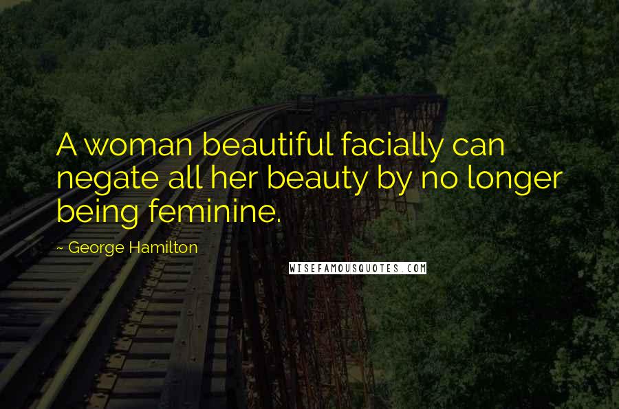 George Hamilton Quotes: A woman beautiful facially can negate all her beauty by no longer being feminine.