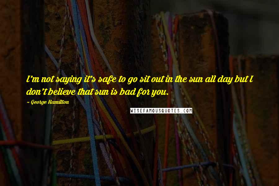 George Hamilton Quotes: I'm not saying it's safe to go sit out in the sun all day but I don't believe that sun is bad for you.