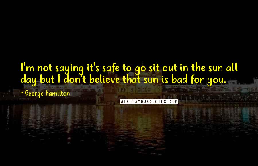 George Hamilton Quotes: I'm not saying it's safe to go sit out in the sun all day but I don't believe that sun is bad for you.