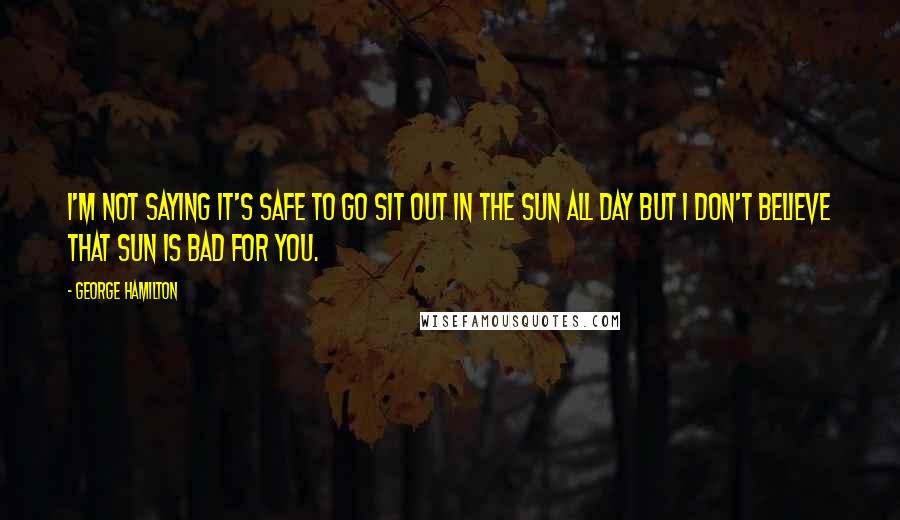 George Hamilton Quotes: I'm not saying it's safe to go sit out in the sun all day but I don't believe that sun is bad for you.