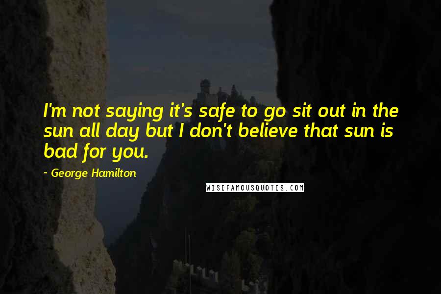 George Hamilton Quotes: I'm not saying it's safe to go sit out in the sun all day but I don't believe that sun is bad for you.