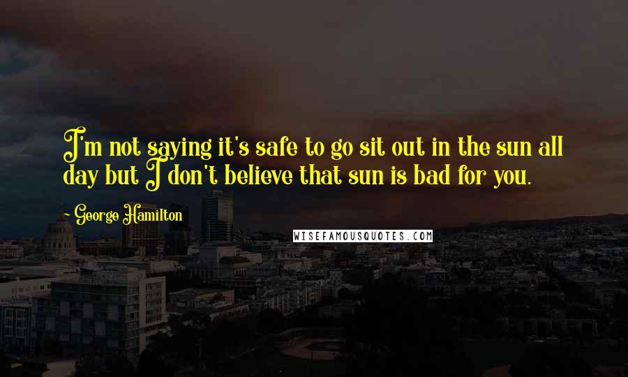 George Hamilton Quotes: I'm not saying it's safe to go sit out in the sun all day but I don't believe that sun is bad for you.