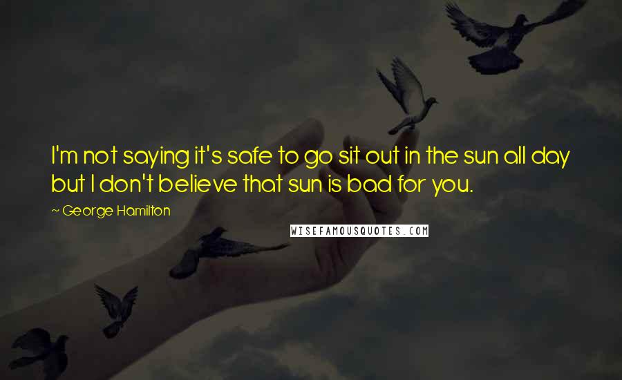 George Hamilton Quotes: I'm not saying it's safe to go sit out in the sun all day but I don't believe that sun is bad for you.