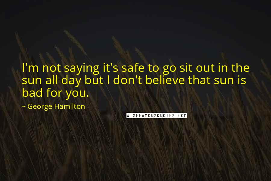 George Hamilton Quotes: I'm not saying it's safe to go sit out in the sun all day but I don't believe that sun is bad for you.