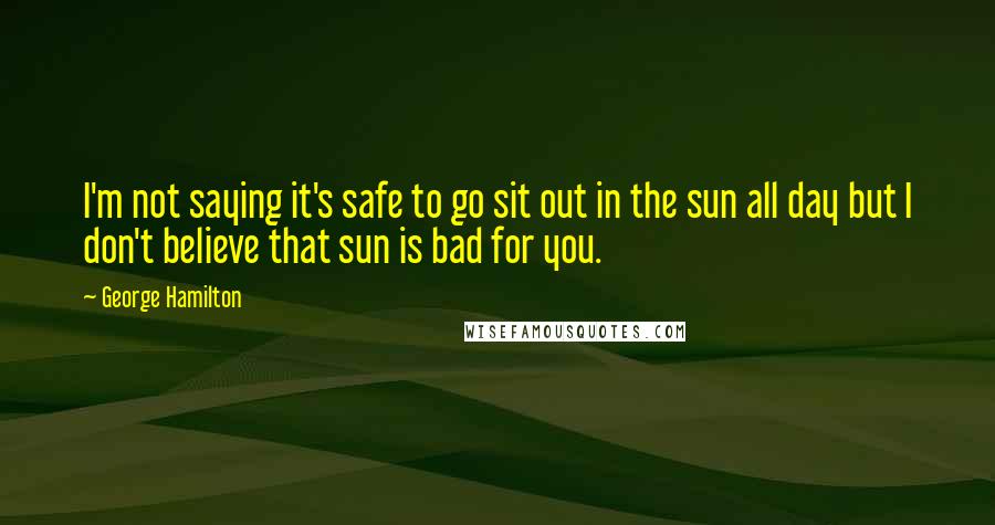 George Hamilton Quotes: I'm not saying it's safe to go sit out in the sun all day but I don't believe that sun is bad for you.