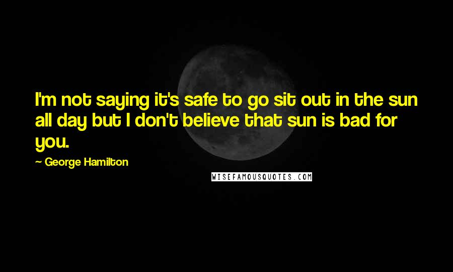 George Hamilton Quotes: I'm not saying it's safe to go sit out in the sun all day but I don't believe that sun is bad for you.