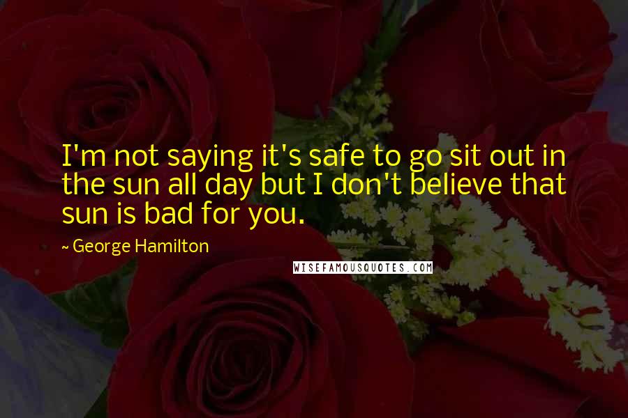 George Hamilton Quotes: I'm not saying it's safe to go sit out in the sun all day but I don't believe that sun is bad for you.