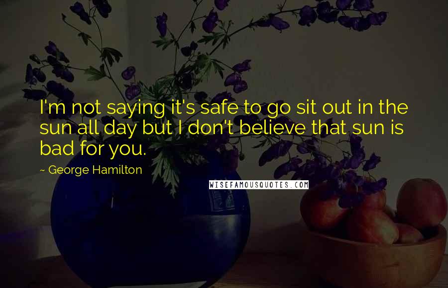 George Hamilton Quotes: I'm not saying it's safe to go sit out in the sun all day but I don't believe that sun is bad for you.