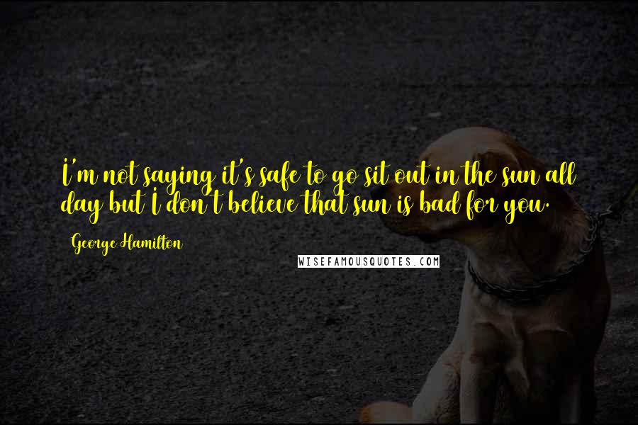 George Hamilton Quotes: I'm not saying it's safe to go sit out in the sun all day but I don't believe that sun is bad for you.