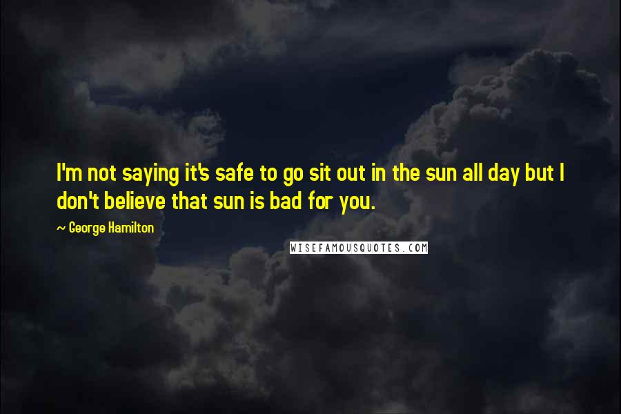 George Hamilton Quotes: I'm not saying it's safe to go sit out in the sun all day but I don't believe that sun is bad for you.