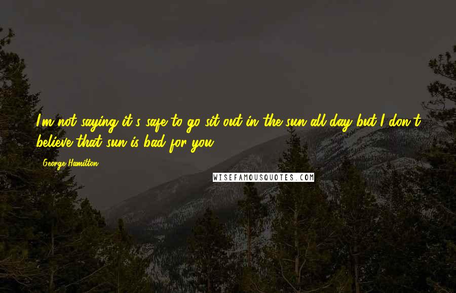 George Hamilton Quotes: I'm not saying it's safe to go sit out in the sun all day but I don't believe that sun is bad for you.