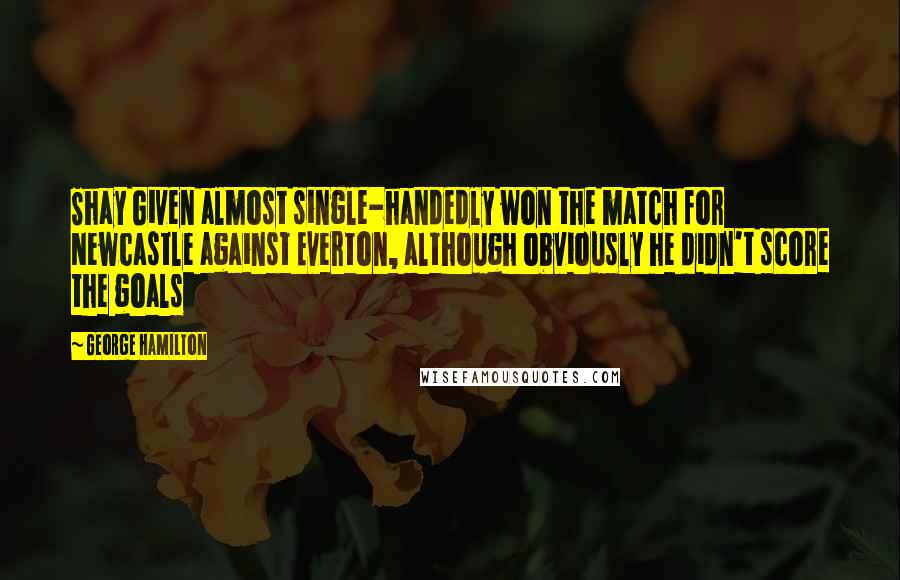 George Hamilton Quotes: Shay Given almost single-handedly won the match for Newcastle against Everton, although obviously he didn't score the goals