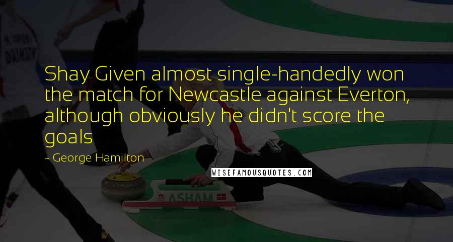 George Hamilton Quotes: Shay Given almost single-handedly won the match for Newcastle against Everton, although obviously he didn't score the goals