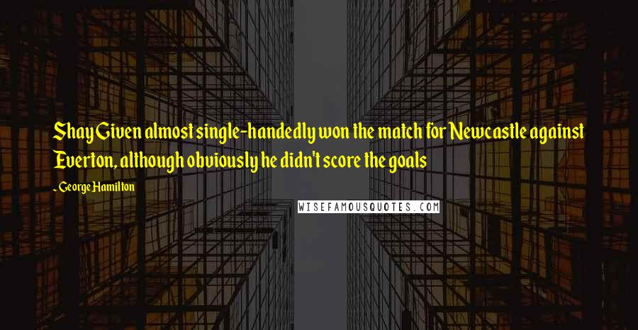 George Hamilton Quotes: Shay Given almost single-handedly won the match for Newcastle against Everton, although obviously he didn't score the goals