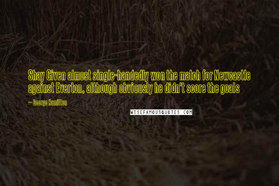 George Hamilton Quotes: Shay Given almost single-handedly won the match for Newcastle against Everton, although obviously he didn't score the goals