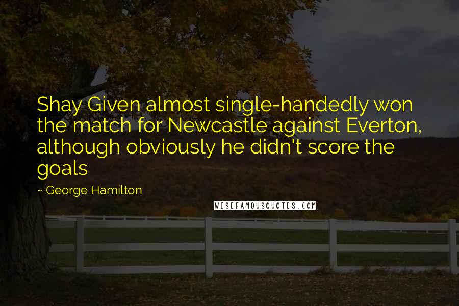 George Hamilton Quotes: Shay Given almost single-handedly won the match for Newcastle against Everton, although obviously he didn't score the goals