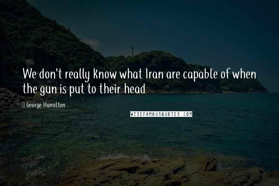 George Hamilton Quotes: We don't really know what Iran are capable of when the gun is put to their head