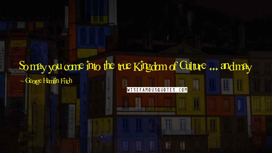 George Hamlin Fitch Quotes: So may you come into the true Kingdom of Culture ... and may you be armed against the worst blows that fate can deal you in this world.