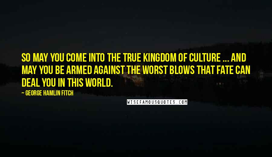 George Hamlin Fitch Quotes: So may you come into the true Kingdom of Culture ... and may you be armed against the worst blows that fate can deal you in this world.