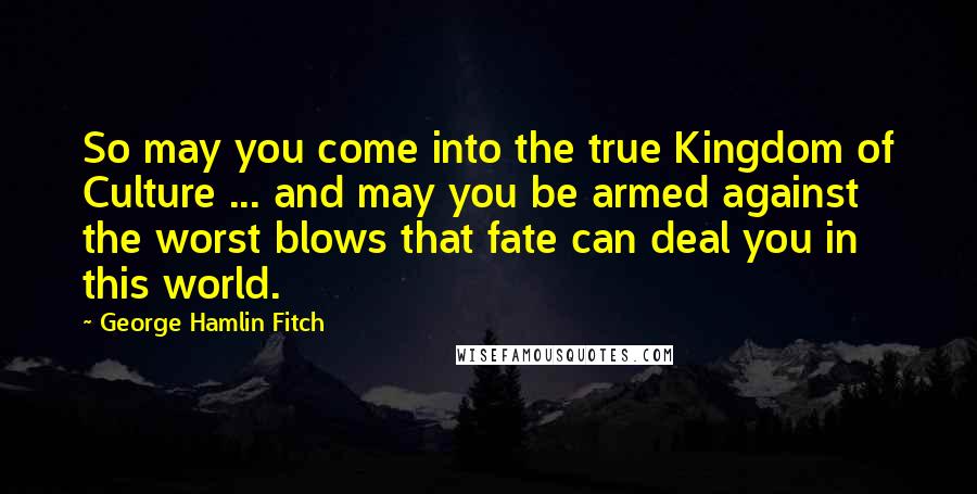 George Hamlin Fitch Quotes: So may you come into the true Kingdom of Culture ... and may you be armed against the worst blows that fate can deal you in this world.