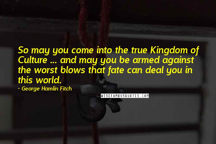 George Hamlin Fitch Quotes: So may you come into the true Kingdom of Culture ... and may you be armed against the worst blows that fate can deal you in this world.