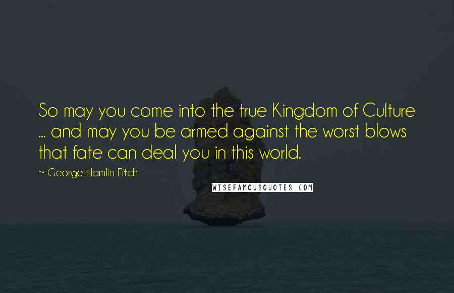 George Hamlin Fitch Quotes: So may you come into the true Kingdom of Culture ... and may you be armed against the worst blows that fate can deal you in this world.