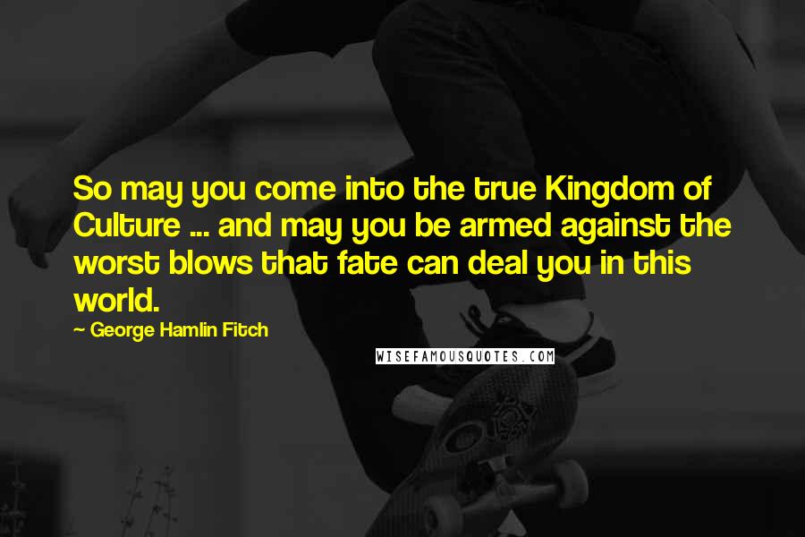 George Hamlin Fitch Quotes: So may you come into the true Kingdom of Culture ... and may you be armed against the worst blows that fate can deal you in this world.