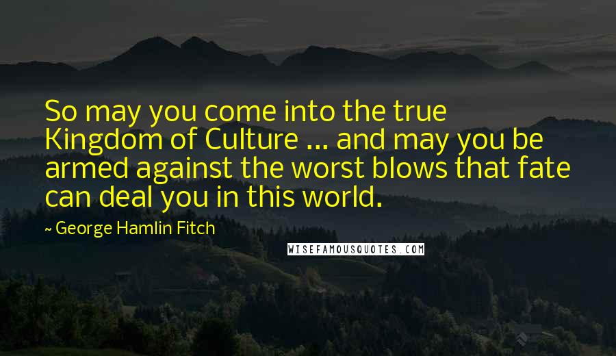 George Hamlin Fitch Quotes: So may you come into the true Kingdom of Culture ... and may you be armed against the worst blows that fate can deal you in this world.