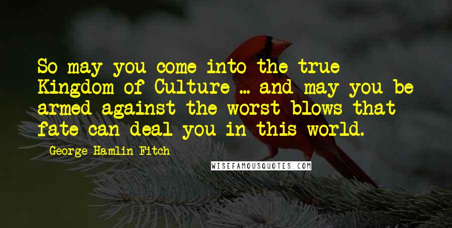 George Hamlin Fitch Quotes: So may you come into the true Kingdom of Culture ... and may you be armed against the worst blows that fate can deal you in this world.