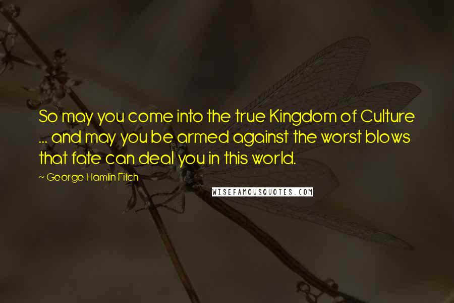 George Hamlin Fitch Quotes: So may you come into the true Kingdom of Culture ... and may you be armed against the worst blows that fate can deal you in this world.