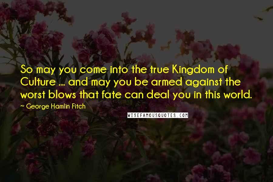 George Hamlin Fitch Quotes: So may you come into the true Kingdom of Culture ... and may you be armed against the worst blows that fate can deal you in this world.