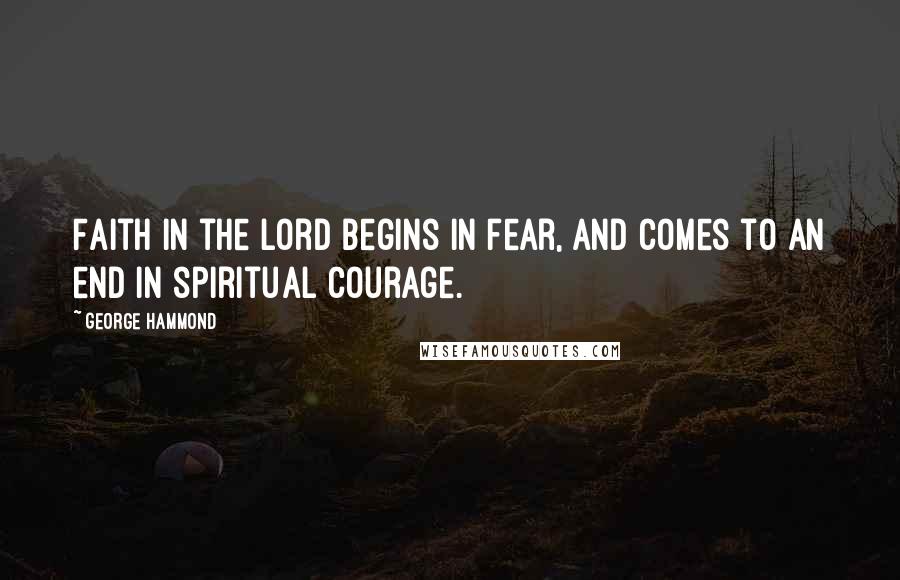 George Hammond Quotes: Faith in the Lord begins in fear, and comes to an end in spiritual courage.