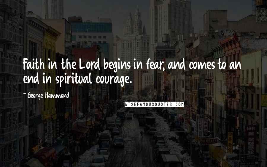 George Hammond Quotes: Faith in the Lord begins in fear, and comes to an end in spiritual courage.