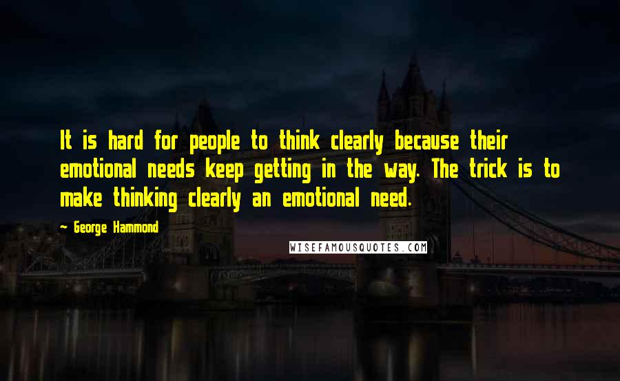 George Hammond Quotes: It is hard for people to think clearly because their emotional needs keep getting in the way. The trick is to make thinking clearly an emotional need.