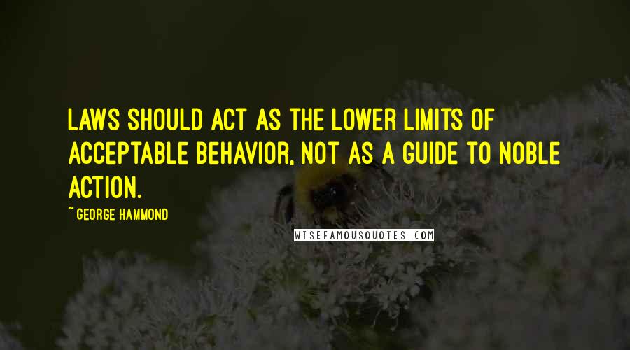 George Hammond Quotes: Laws should act as the lower limits of acceptable behavior, not as a guide to noble action.