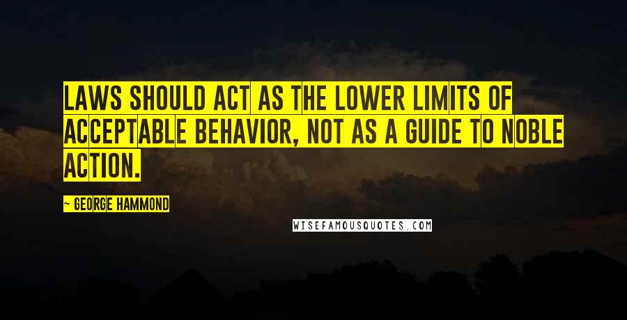 George Hammond Quotes: Laws should act as the lower limits of acceptable behavior, not as a guide to noble action.