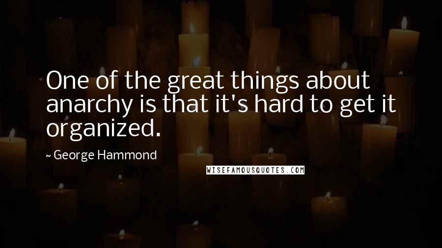 George Hammond Quotes: One of the great things about anarchy is that it's hard to get it organized.