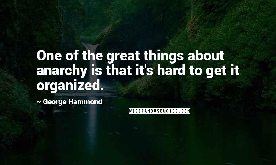 George Hammond Quotes: One of the great things about anarchy is that it's hard to get it organized.