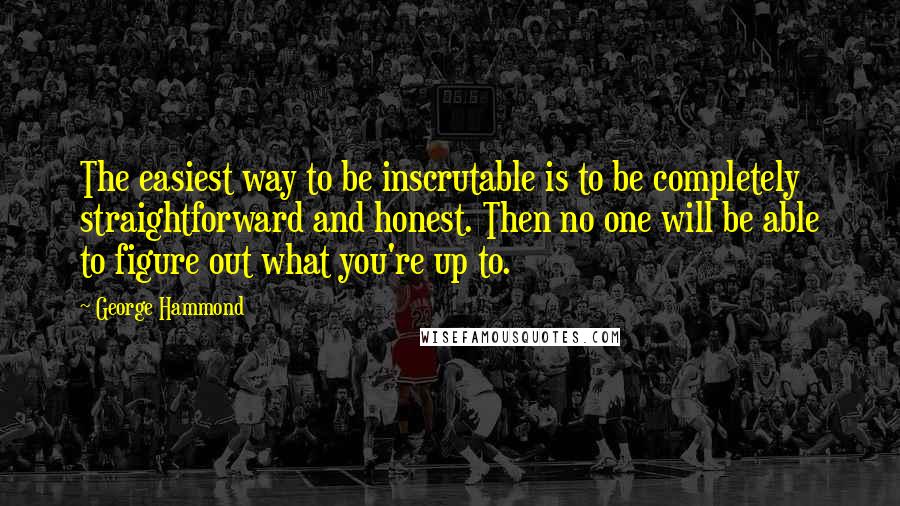 George Hammond Quotes: The easiest way to be inscrutable is to be completely straightforward and honest. Then no one will be able to figure out what you're up to.