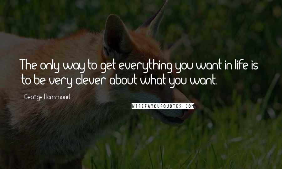 George Hammond Quotes: The only way to get everything you want in life is to be very clever about what you want.